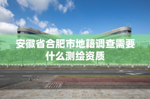 安徽省合肥市地籍調(diào)查需要什么測繪資質(zhì)