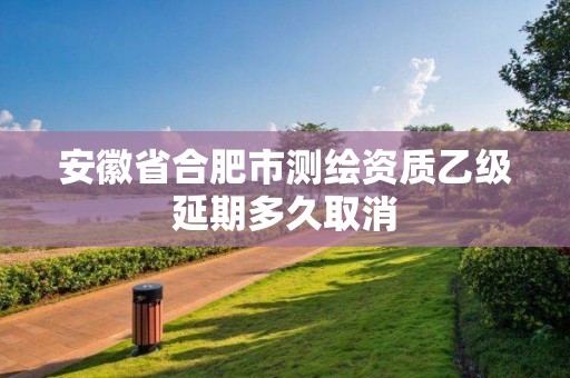 安徽省合肥市測(cè)繪資質(zhì)乙級(jí)延期多久取消