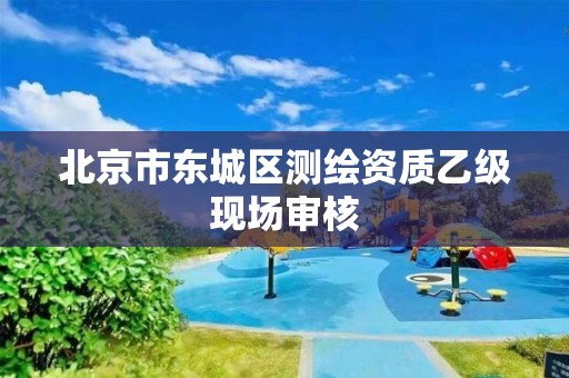 北京市東城區測繪資質乙級現場審核