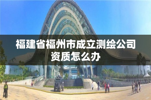 福建省福州市成立測(cè)繪公司資質(zhì)怎么辦