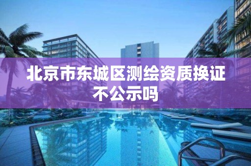 北京市東城區測繪資質換證不公示嗎