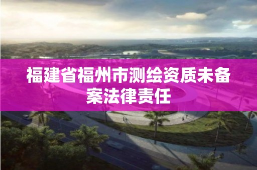 福建省福州市測繪資質(zhì)未備案法律責(zé)任