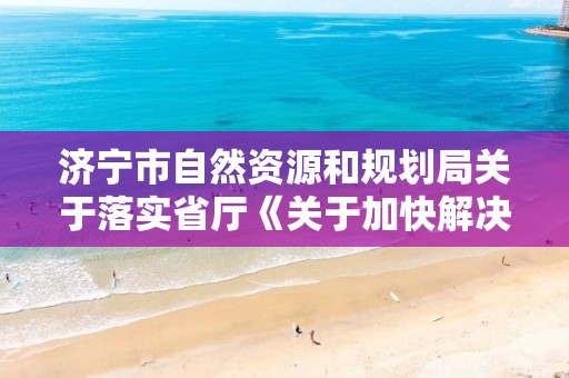 濟寧市自然資源和規劃局關于落實省廳《關于加快解決民營企業土地房屋產權歷史遺留問題的指導意見》的實施意見