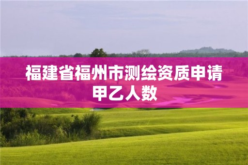 福建省福州市測繪資質(zhì)申請甲乙人數(shù)