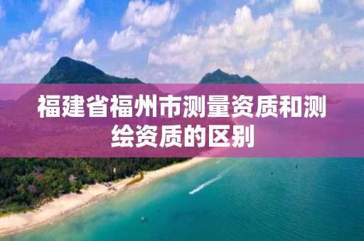 福建省福州市測(cè)量資質(zhì)和測(cè)繪資質(zhì)的區(qū)別