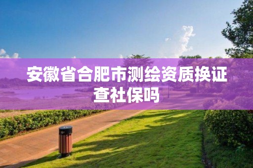 安徽省合肥市測(cè)繪資質(zhì)換證查社保嗎