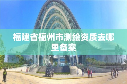 福建省福州市測繪資質去哪里備案