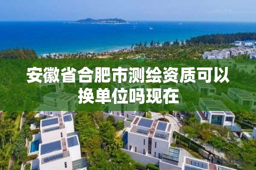 安徽省合肥市測繪資質可以換單位嗎現在