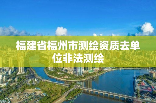 福建省福州市測繪資質(zhì)去單位非法測繪