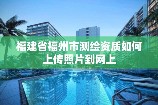 福建省福州市測(cè)繪資質(zhì)如何上傳照片到網(wǎng)上