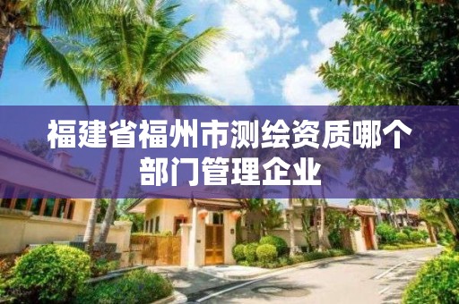 福建省福州市測(cè)繪資質(zhì)哪個(gè)部門(mén)管理企業(yè)