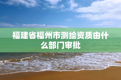 福建省福州市測(cè)繪資質(zhì)由什么部門(mén)審批