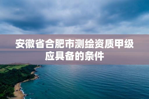 安徽省合肥市測繪資質甲級應具備的條件