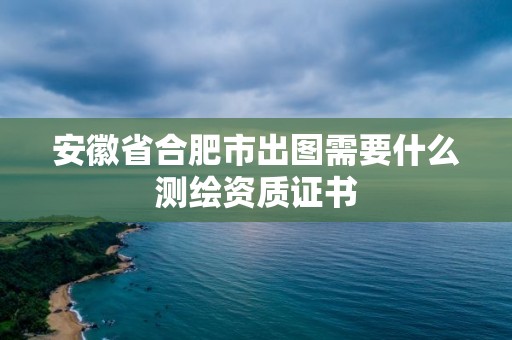 安徽省合肥市出圖需要什么測繪資質證書