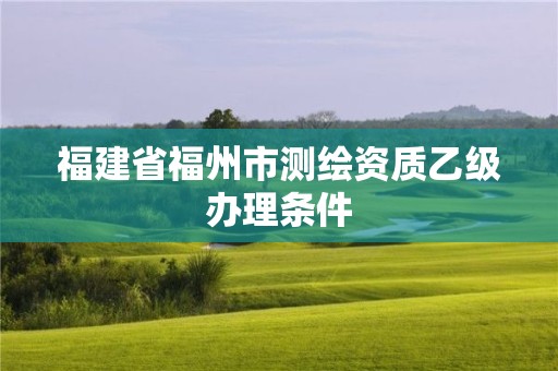 福建省福州市測繪資質乙級辦理條件