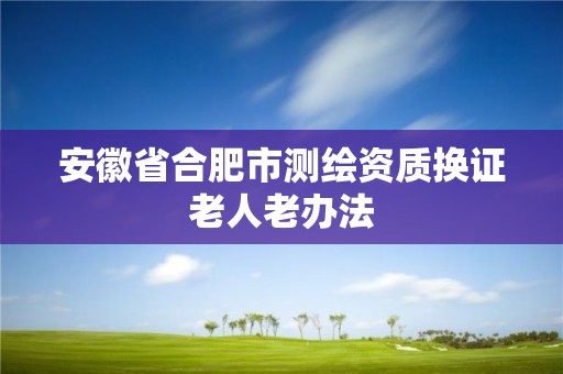 安徽省合肥市測繪資質(zhì)換證老人老辦法