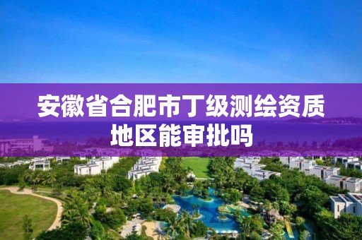 安徽省合肥市丁級測繪資質(zhì)地區(qū)能審批嗎