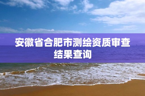 安徽省合肥市測繪資質(zhì)審查結(jié)果查詢