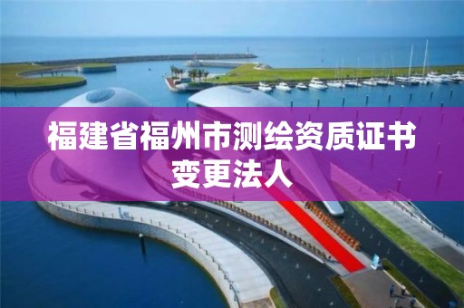 福建省福州市測(cè)繪資質(zhì)證書變更法人