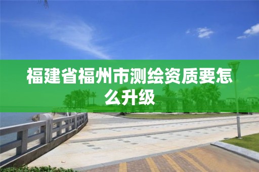 福建省福州市測(cè)繪資質(zhì)要怎么升級(jí)