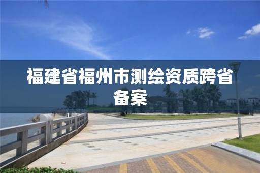 福建省福州市測繪資質跨省備案