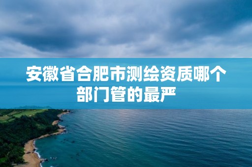 安徽省合肥市測繪資質哪個部門管的最嚴