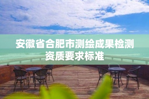 安徽省合肥市測(cè)繪成果檢測(cè)資質(zhì)要求標(biāo)準(zhǔn)