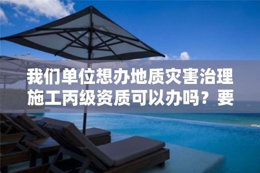 我們單位想辦地質災害治理施工丙級資質可以辦嗎？要準備什么？