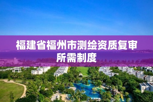 福建省福州市測繪資質復審所需制度