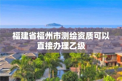 福建省福州市測繪資質可以直接辦理乙級