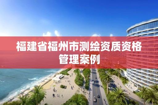 福建省福州市測繪資質資格管理案例