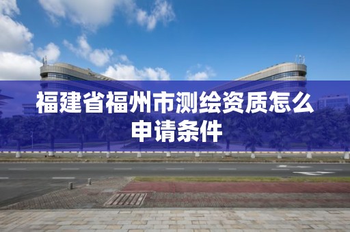 福建省福州市測繪資質怎么申請條件