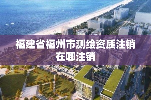 福建省福州市測繪資質(zhì)注銷在哪注銷