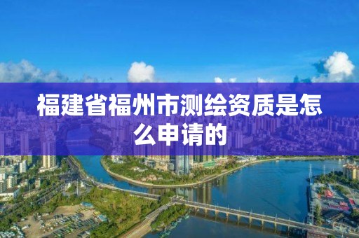 福建省福州市測繪資質(zhì)是怎么申請的