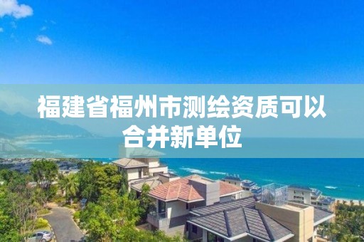 福建省福州市測繪資質可以合并新單位