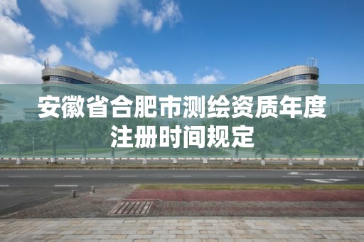 安徽省合肥市測繪資質年度注冊時間規定