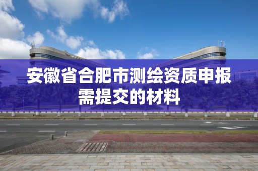 安徽省合肥市測(cè)繪資質(zhì)申報(bào)需提交的材料