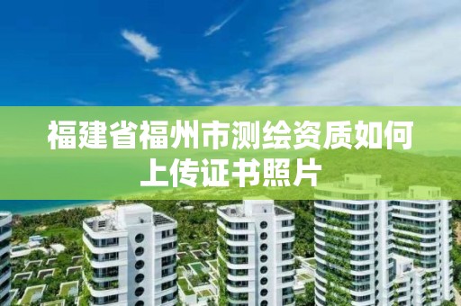 福建省福州市測(cè)繪資質(zhì)如何上傳證書照片