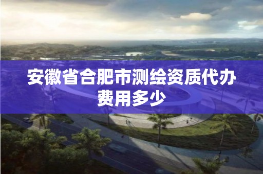 安徽省合肥市測(cè)繪資質(zhì)代辦費(fèi)用多少