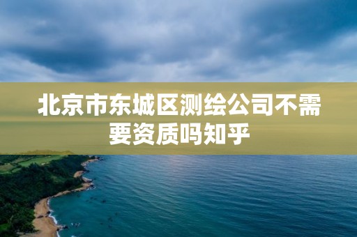 北京市東城區測繪公司不需要資質嗎知乎