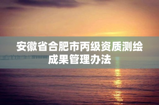 安徽省合肥市丙級(jí)資質(zhì)測(cè)繪成果管理辦法