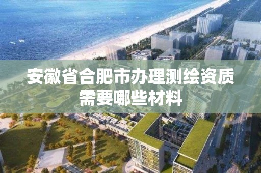 安徽省合肥市辦理測繪資質需要哪些材料