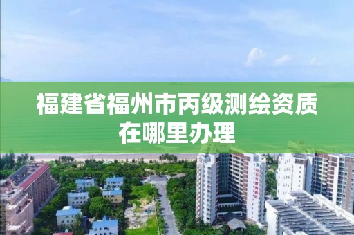 福建省福州市丙級(jí)測(cè)繪資質(zhì)在哪里辦理