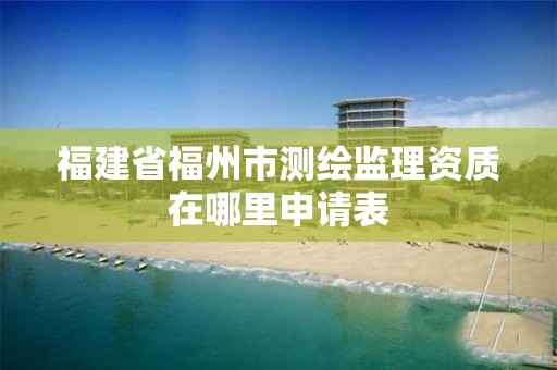 福建省福州市測繪監理資質在哪里申請表