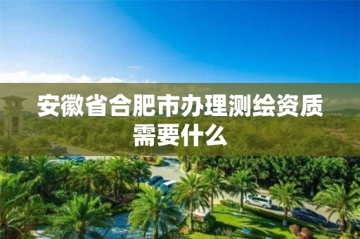 安徽省合肥市辦理測繪資質需要什么