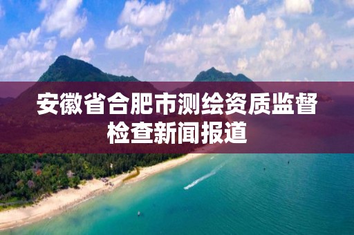 安徽省合肥市測繪資質監督檢查新聞報道