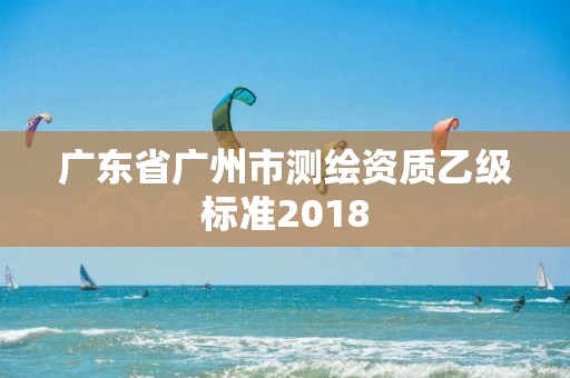 廣東省廣州市測繪資質乙級標準2018