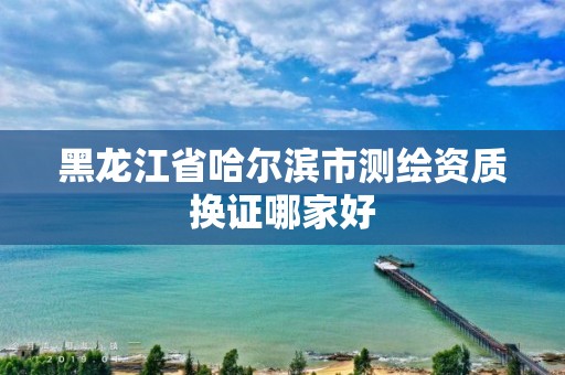 黑龍江省哈爾濱市測繪資質換證哪家好