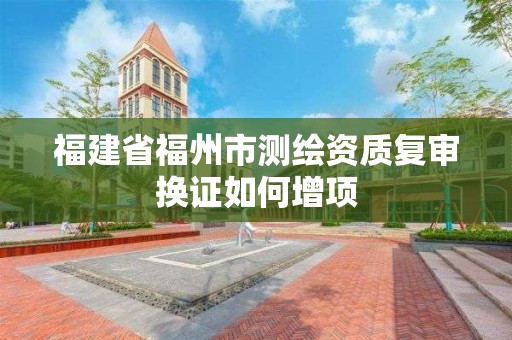 福建省福州市測繪資質復審換證如何增項