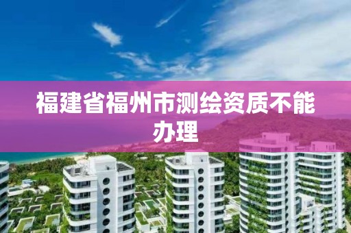 福建省福州市測繪資質不能辦理